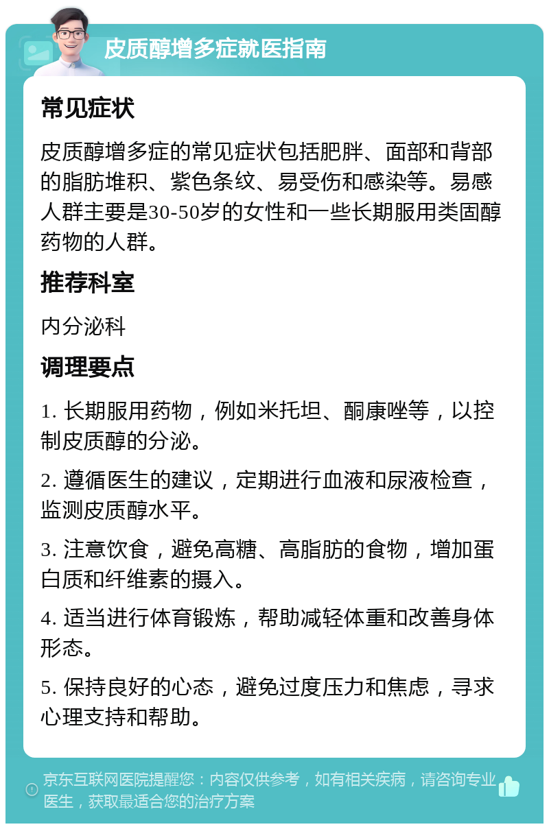 皮质醇增多症就医指南 常见症状 皮质醇增多症的常见症状包括肥胖、面部和背部的脂肪堆积、紫色条纹、易受伤和感染等。易感人群主要是30-50岁的女性和一些长期服用类固醇药物的人群。 推荐科室 内分泌科 调理要点 1. 长期服用药物，例如米托坦、酮康唑等，以控制皮质醇的分泌。 2. 遵循医生的建议，定期进行血液和尿液检查，监测皮质醇水平。 3. 注意饮食，避免高糖、高脂肪的食物，增加蛋白质和纤维素的摄入。 4. 适当进行体育锻炼，帮助减轻体重和改善身体形态。 5. 保持良好的心态，避免过度压力和焦虑，寻求心理支持和帮助。