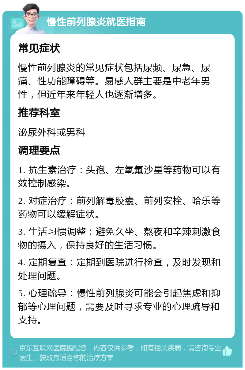 慢性前列腺炎就医指南 常见症状 慢性前列腺炎的常见症状包括尿频、尿急、尿痛、性功能障碍等。易感人群主要是中老年男性，但近年来年轻人也逐渐增多。 推荐科室 泌尿外科或男科 调理要点 1. 抗生素治疗：头孢、左氧氟沙星等药物可以有效控制感染。 2. 对症治疗：前列解毒胶囊、前列安栓、哈乐等药物可以缓解症状。 3. 生活习惯调整：避免久坐、熬夜和辛辣刺激食物的摄入，保持良好的生活习惯。 4. 定期复查：定期到医院进行检查，及时发现和处理问题。 5. 心理疏导：慢性前列腺炎可能会引起焦虑和抑郁等心理问题，需要及时寻求专业的心理疏导和支持。