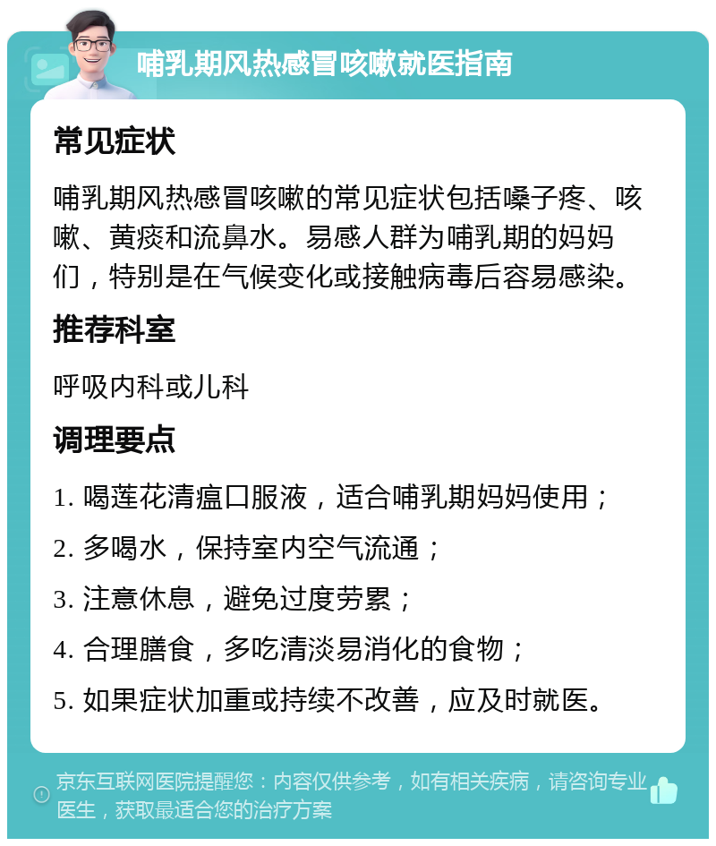 哺乳期风热感冒咳嗽就医指南 常见症状 哺乳期风热感冒咳嗽的常见症状包括嗓子疼、咳嗽、黄痰和流鼻水。易感人群为哺乳期的妈妈们，特别是在气候变化或接触病毒后容易感染。 推荐科室 呼吸内科或儿科 调理要点 1. 喝莲花清瘟口服液，适合哺乳期妈妈使用； 2. 多喝水，保持室内空气流通； 3. 注意休息，避免过度劳累； 4. 合理膳食，多吃清淡易消化的食物； 5. 如果症状加重或持续不改善，应及时就医。