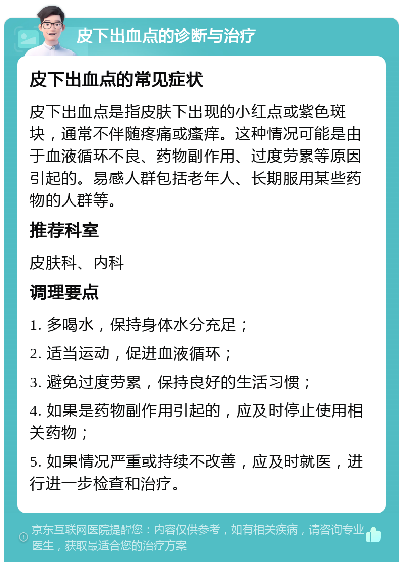 皮下出血点的诊断与治疗 皮下出血点的常见症状 皮下出血点是指皮肤下出现的小红点或紫色斑块，通常不伴随疼痛或瘙痒。这种情况可能是由于血液循环不良、药物副作用、过度劳累等原因引起的。易感人群包括老年人、长期服用某些药物的人群等。 推荐科室 皮肤科、内科 调理要点 1. 多喝水，保持身体水分充足； 2. 适当运动，促进血液循环； 3. 避免过度劳累，保持良好的生活习惯； 4. 如果是药物副作用引起的，应及时停止使用相关药物； 5. 如果情况严重或持续不改善，应及时就医，进行进一步检查和治疗。