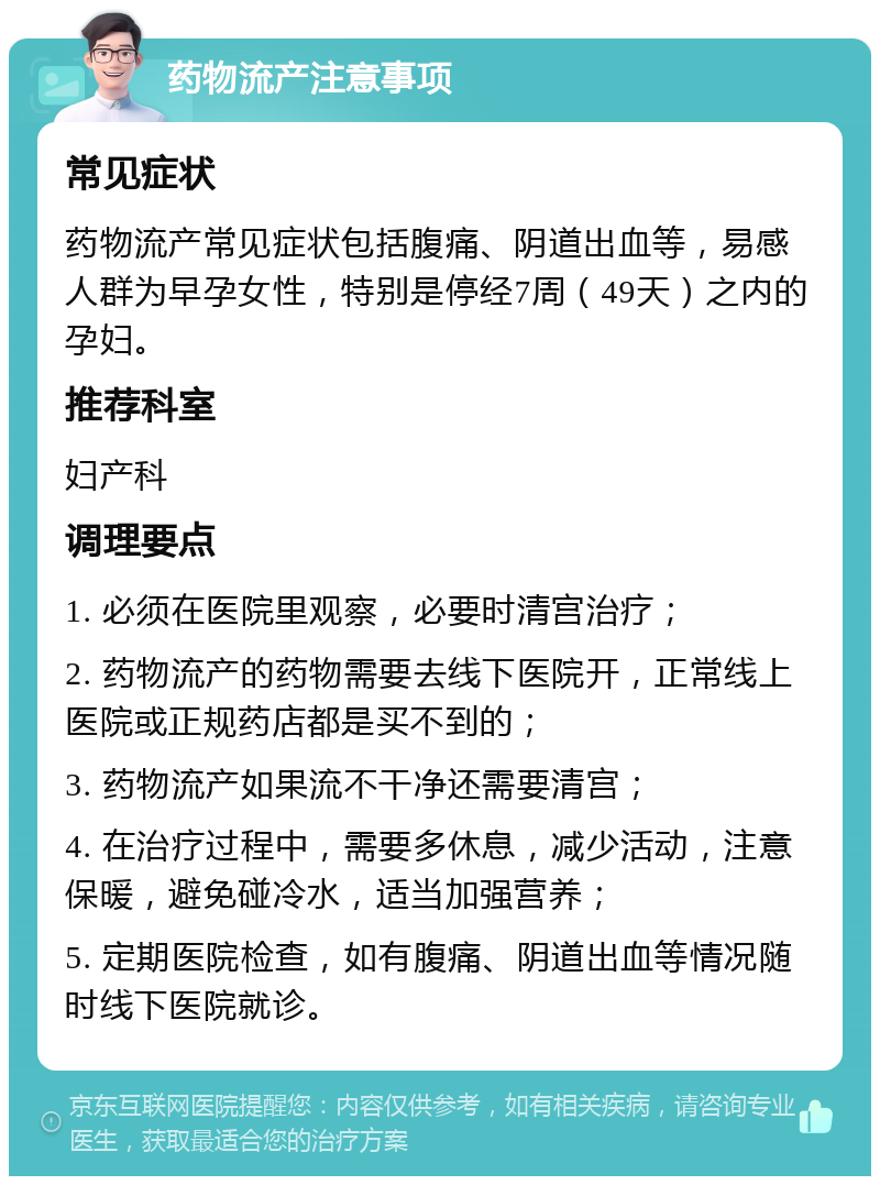 药物流产注意事项 常见症状 药物流产常见症状包括腹痛、阴道出血等，易感人群为早孕女性，特别是停经7周（49天）之内的孕妇。 推荐科室 妇产科 调理要点 1. 必须在医院里观察，必要时清宫治疗； 2. 药物流产的药物需要去线下医院开，正常线上医院或正规药店都是买不到的； 3. 药物流产如果流不干净还需要清宫； 4. 在治疗过程中，需要多休息，减少活动，注意保暖，避免碰冷水，适当加强营养； 5. 定期医院检查，如有腹痛、阴道出血等情况随时线下医院就诊。