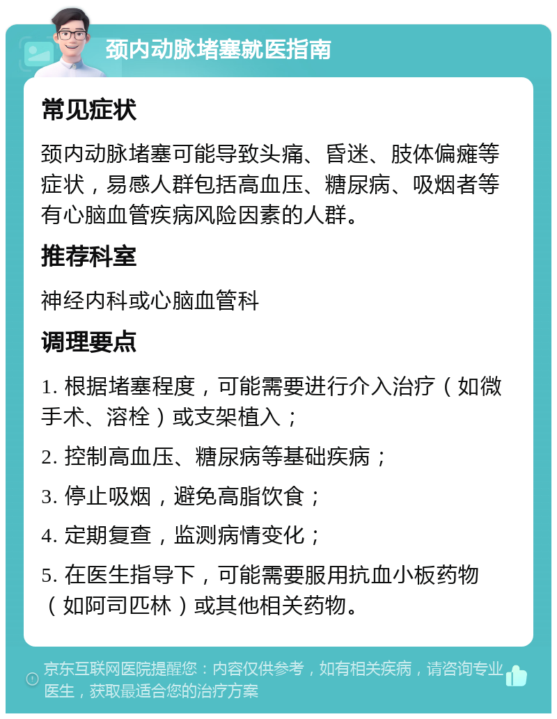 颈内动脉堵塞就医指南 常见症状 颈内动脉堵塞可能导致头痛、昏迷、肢体偏瘫等症状，易感人群包括高血压、糖尿病、吸烟者等有心脑血管疾病风险因素的人群。 推荐科室 神经内科或心脑血管科 调理要点 1. 根据堵塞程度，可能需要进行介入治疗（如微手术、溶栓）或支架植入； 2. 控制高血压、糖尿病等基础疾病； 3. 停止吸烟，避免高脂饮食； 4. 定期复查，监测病情变化； 5. 在医生指导下，可能需要服用抗血小板药物（如阿司匹林）或其他相关药物。