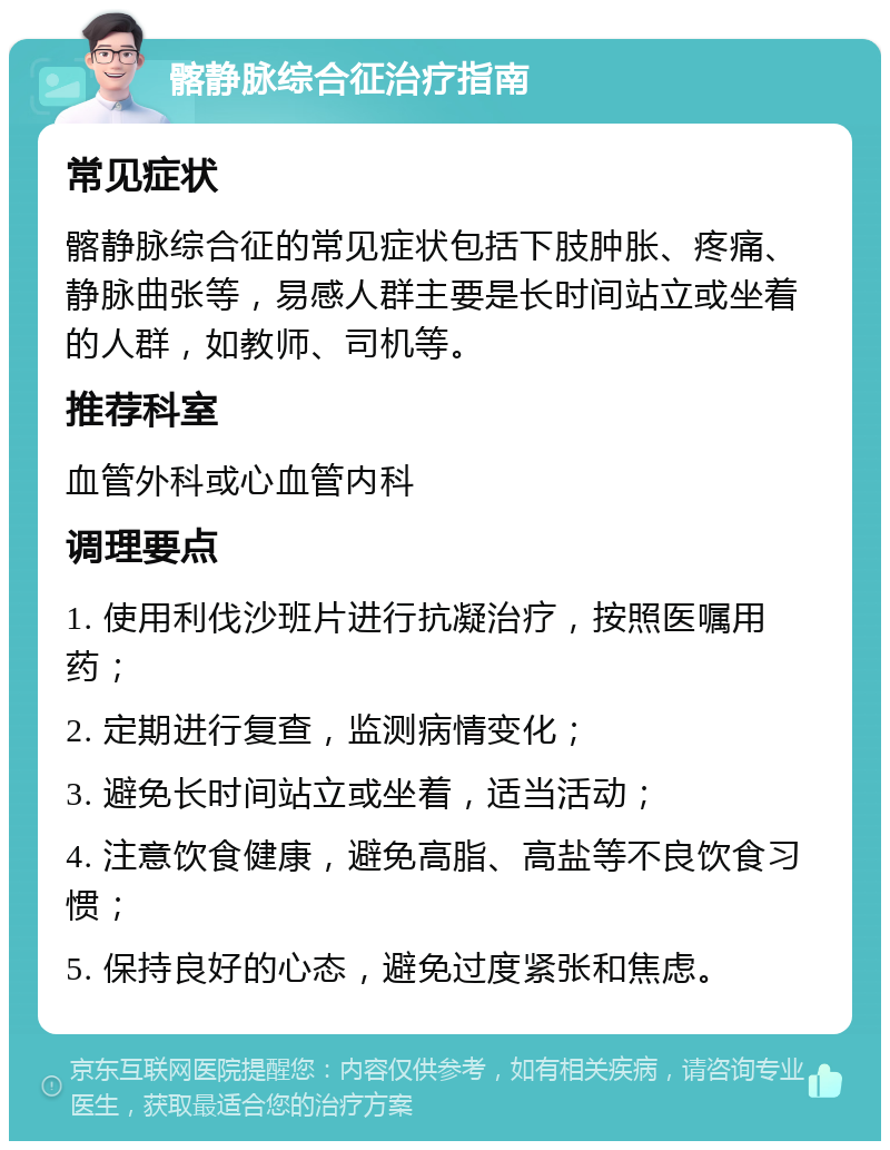 髂静脉综合征治疗指南 常见症状 髂静脉综合征的常见症状包括下肢肿胀、疼痛、静脉曲张等，易感人群主要是长时间站立或坐着的人群，如教师、司机等。 推荐科室 血管外科或心血管内科 调理要点 1. 使用利伐沙班片进行抗凝治疗，按照医嘱用药； 2. 定期进行复查，监测病情变化； 3. 避免长时间站立或坐着，适当活动； 4. 注意饮食健康，避免高脂、高盐等不良饮食习惯； 5. 保持良好的心态，避免过度紧张和焦虑。