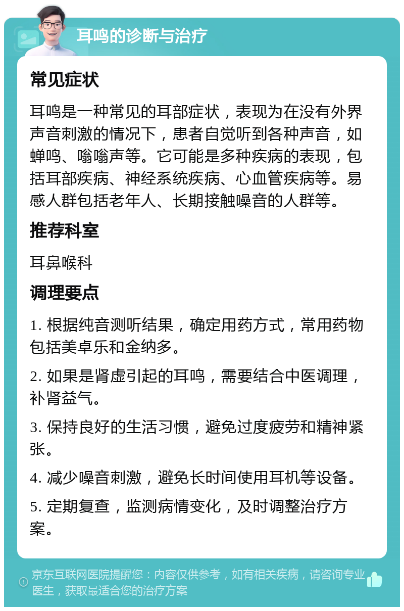 耳鸣的诊断与治疗 常见症状 耳鸣是一种常见的耳部症状，表现为在没有外界声音刺激的情况下，患者自觉听到各种声音，如蝉鸣、嗡嗡声等。它可能是多种疾病的表现，包括耳部疾病、神经系统疾病、心血管疾病等。易感人群包括老年人、长期接触噪音的人群等。 推荐科室 耳鼻喉科 调理要点 1. 根据纯音测听结果，确定用药方式，常用药物包括美卓乐和金纳多。 2. 如果是肾虚引起的耳鸣，需要结合中医调理，补肾益气。 3. 保持良好的生活习惯，避免过度疲劳和精神紧张。 4. 减少噪音刺激，避免长时间使用耳机等设备。 5. 定期复查，监测病情变化，及时调整治疗方案。