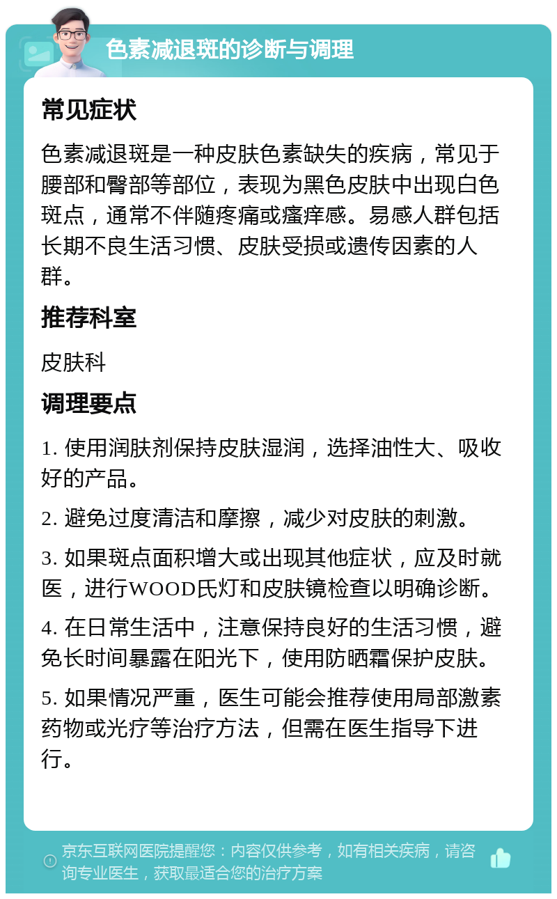 色素减退斑的诊断与调理 常见症状 色素减退斑是一种皮肤色素缺失的疾病，常见于腰部和臀部等部位，表现为黑色皮肤中出现白色斑点，通常不伴随疼痛或瘙痒感。易感人群包括长期不良生活习惯、皮肤受损或遗传因素的人群。 推荐科室 皮肤科 调理要点 1. 使用润肤剂保持皮肤湿润，选择油性大、吸收好的产品。 2. 避免过度清洁和摩擦，减少对皮肤的刺激。 3. 如果斑点面积增大或出现其他症状，应及时就医，进行WOOD氏灯和皮肤镜检查以明确诊断。 4. 在日常生活中，注意保持良好的生活习惯，避免长时间暴露在阳光下，使用防晒霜保护皮肤。 5. 如果情况严重，医生可能会推荐使用局部激素药物或光疗等治疗方法，但需在医生指导下进行。