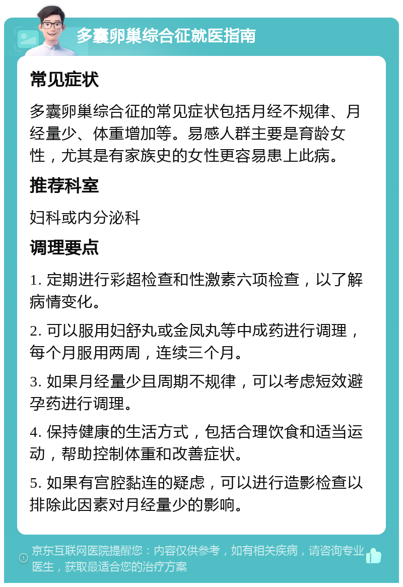 多囊卵巢综合征就医指南 常见症状 多囊卵巢综合征的常见症状包括月经不规律、月经量少、体重增加等。易感人群主要是育龄女性，尤其是有家族史的女性更容易患上此病。 推荐科室 妇科或内分泌科 调理要点 1. 定期进行彩超检查和性激素六项检查，以了解病情变化。 2. 可以服用妇舒丸或金凤丸等中成药进行调理，每个月服用两周，连续三个月。 3. 如果月经量少且周期不规律，可以考虑短效避孕药进行调理。 4. 保持健康的生活方式，包括合理饮食和适当运动，帮助控制体重和改善症状。 5. 如果有宫腔黏连的疑虑，可以进行造影检查以排除此因素对月经量少的影响。