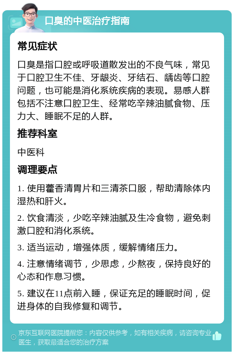 口臭的中医治疗指南 常见症状 口臭是指口腔或呼吸道散发出的不良气味，常见于口腔卫生不佳、牙龈炎、牙结石、龋齿等口腔问题，也可能是消化系统疾病的表现。易感人群包括不注意口腔卫生、经常吃辛辣油腻食物、压力大、睡眠不足的人群。 推荐科室 中医科 调理要点 1. 使用藿香清胃片和三清茶口服，帮助清除体内湿热和肝火。 2. 饮食清淡，少吃辛辣油腻及生冷食物，避免刺激口腔和消化系统。 3. 适当运动，增强体质，缓解情绪压力。 4. 注意情绪调节，少思虑，少熬夜，保持良好的心态和作息习惯。 5. 建议在11点前入睡，保证充足的睡眠时间，促进身体的自我修复和调节。