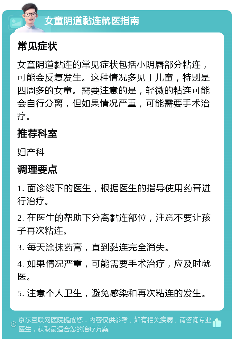 女童阴道黏连就医指南 常见症状 女童阴道黏连的常见症状包括小阴唇部分粘连，可能会反复发生。这种情况多见于儿童，特别是四周多的女童。需要注意的是，轻微的粘连可能会自行分离，但如果情况严重，可能需要手术治疗。 推荐科室 妇产科 调理要点 1. 面诊线下的医生，根据医生的指导使用药膏进行治疗。 2. 在医生的帮助下分离黏连部位，注意不要让孩子再次粘连。 3. 每天涂抹药膏，直到黏连完全消失。 4. 如果情况严重，可能需要手术治疗，应及时就医。 5. 注意个人卫生，避免感染和再次粘连的发生。