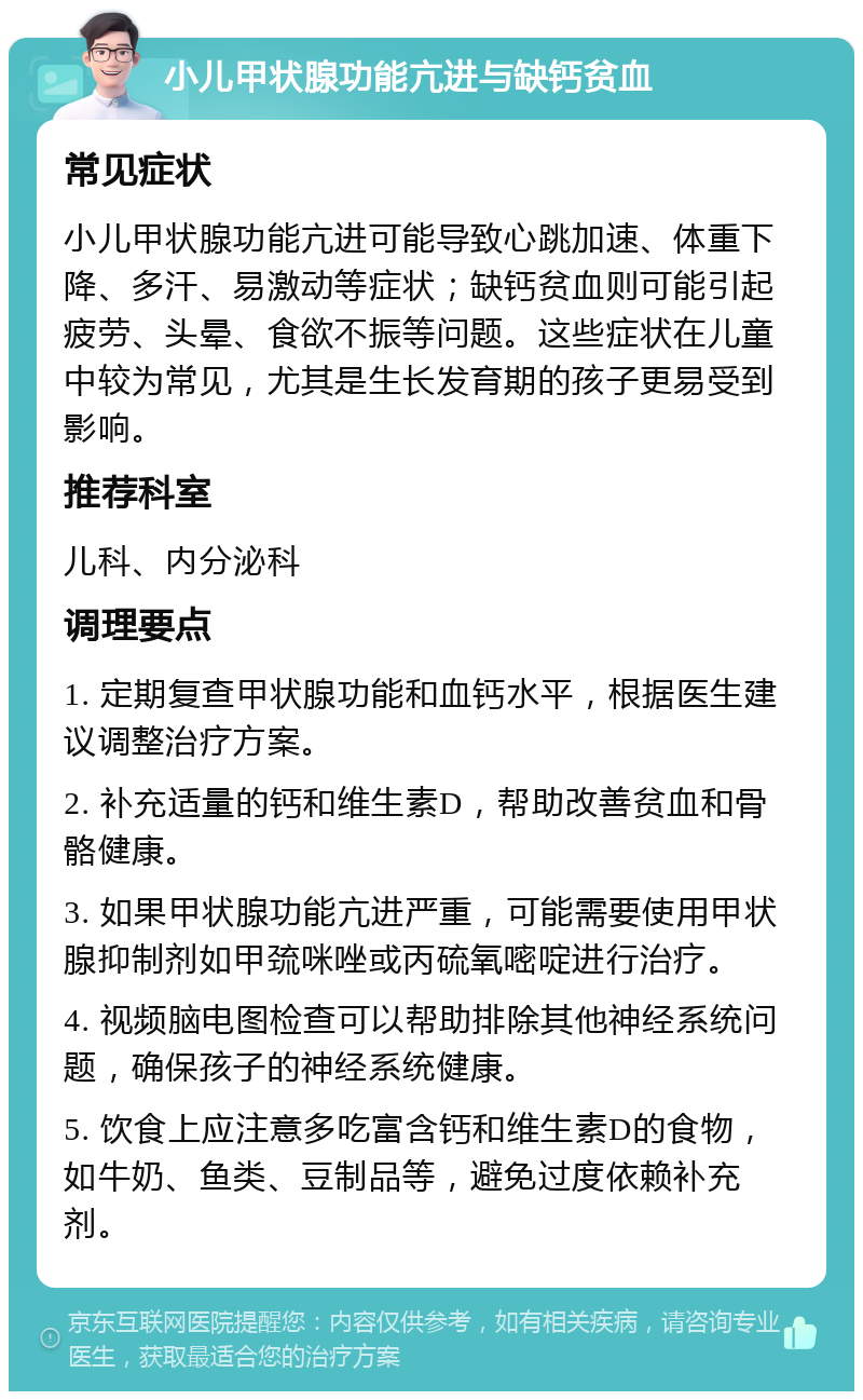 小儿甲状腺功能亢进与缺钙贫血 常见症状 小儿甲状腺功能亢进可能导致心跳加速、体重下降、多汗、易激动等症状；缺钙贫血则可能引起疲劳、头晕、食欲不振等问题。这些症状在儿童中较为常见，尤其是生长发育期的孩子更易受到影响。 推荐科室 儿科、内分泌科 调理要点 1. 定期复查甲状腺功能和血钙水平，根据医生建议调整治疗方案。 2. 补充适量的钙和维生素D，帮助改善贫血和骨骼健康。 3. 如果甲状腺功能亢进严重，可能需要使用甲状腺抑制剂如甲巯咪唑或丙硫氧嘧啶进行治疗。 4. 视频脑电图检查可以帮助排除其他神经系统问题，确保孩子的神经系统健康。 5. 饮食上应注意多吃富含钙和维生素D的食物，如牛奶、鱼类、豆制品等，避免过度依赖补充剂。