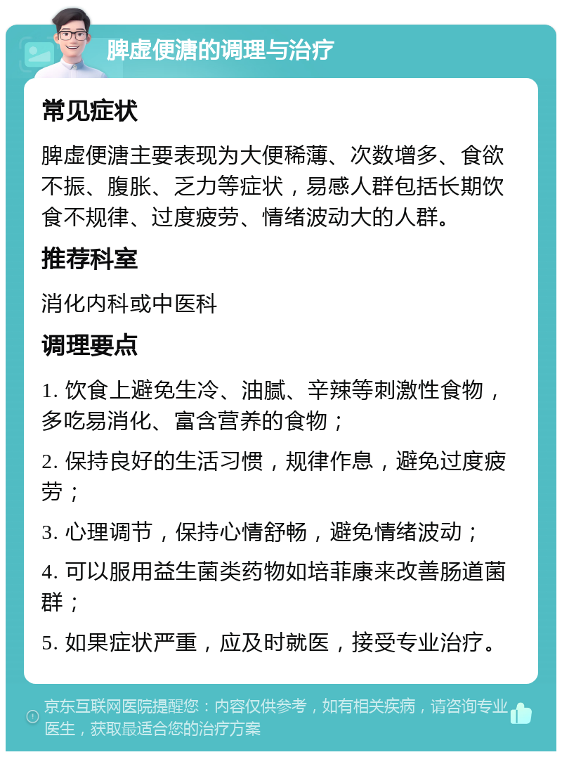 脾虚便溏的调理与治疗 常见症状 脾虚便溏主要表现为大便稀薄、次数增多、食欲不振、腹胀、乏力等症状，易感人群包括长期饮食不规律、过度疲劳、情绪波动大的人群。 推荐科室 消化内科或中医科 调理要点 1. 饮食上避免生冷、油腻、辛辣等刺激性食物，多吃易消化、富含营养的食物； 2. 保持良好的生活习惯，规律作息，避免过度疲劳； 3. 心理调节，保持心情舒畅，避免情绪波动； 4. 可以服用益生菌类药物如培菲康来改善肠道菌群； 5. 如果症状严重，应及时就医，接受专业治疗。