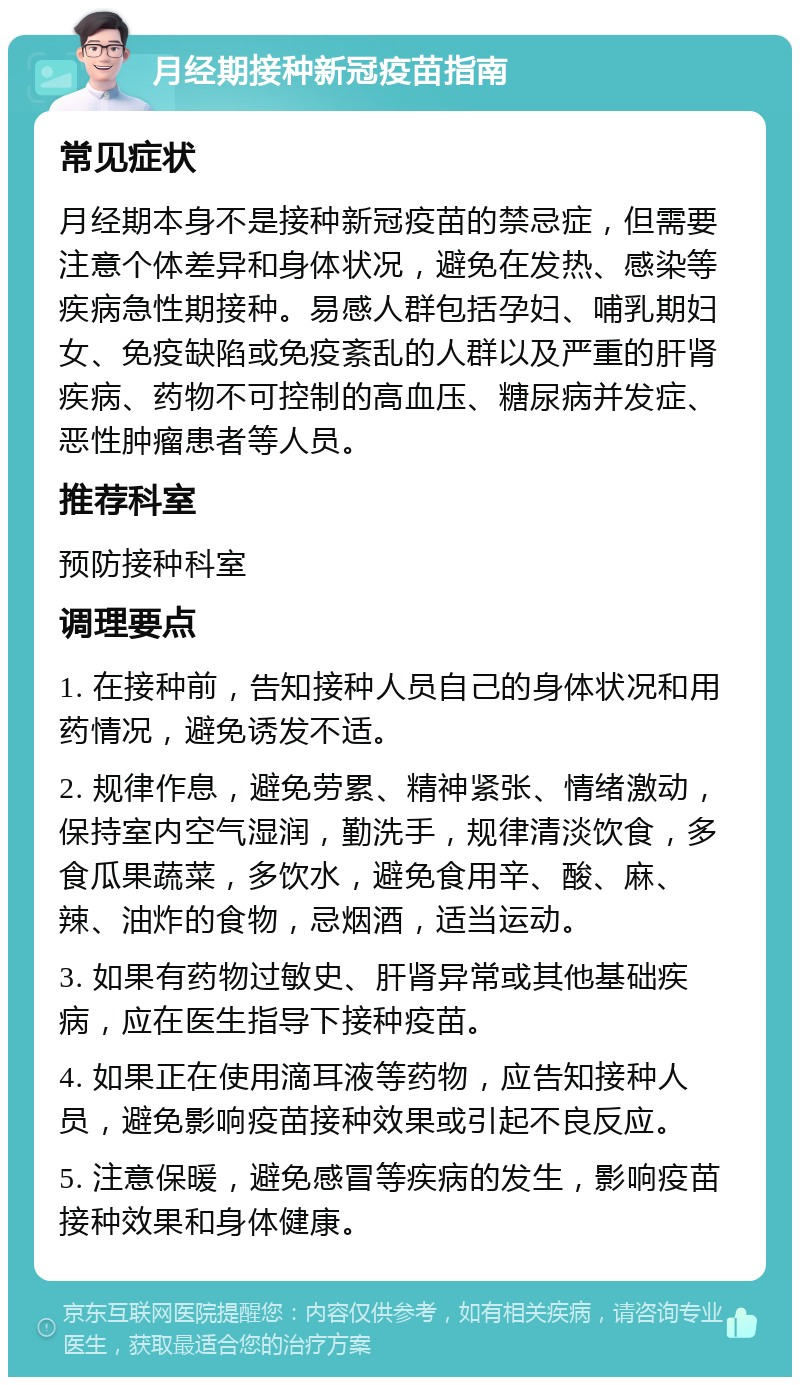 月经期接种新冠疫苗指南 常见症状 月经期本身不是接种新冠疫苗的禁忌症，但需要注意个体差异和身体状况，避免在发热、感染等疾病急性期接种。易感人群包括孕妇、哺乳期妇女、免疫缺陷或免疫紊乱的人群以及严重的肝肾疾病、药物不可控制的高血压、糖尿病并发症、恶性肿瘤患者等人员。 推荐科室 预防接种科室 调理要点 1. 在接种前，告知接种人员自己的身体状况和用药情况，避免诱发不适。 2. 规律作息，避免劳累、精神紧张、情绪激动，保持室内空气湿润，勤洗手，规律清淡饮食，多食瓜果蔬菜，多饮水，避免食用辛、酸、麻、辣、油炸的食物，忌烟酒，适当运动。 3. 如果有药物过敏史、肝肾异常或其他基础疾病，应在医生指导下接种疫苗。 4. 如果正在使用滴耳液等药物，应告知接种人员，避免影响疫苗接种效果或引起不良反应。 5. 注意保暖，避免感冒等疾病的发生，影响疫苗接种效果和身体健康。