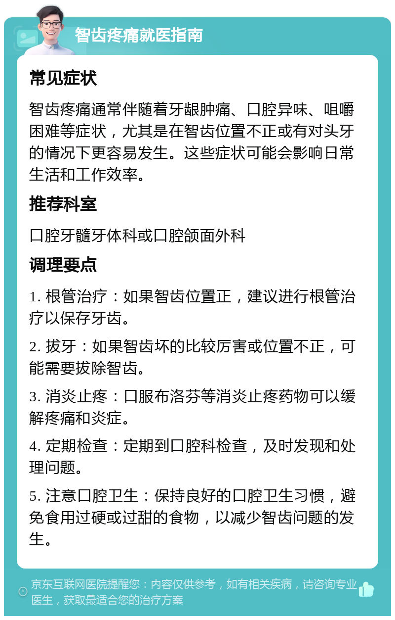 智齿疼痛就医指南 常见症状 智齿疼痛通常伴随着牙龈肿痛、口腔异味、咀嚼困难等症状，尤其是在智齿位置不正或有对头牙的情况下更容易发生。这些症状可能会影响日常生活和工作效率。 推荐科室 口腔牙髓牙体科或口腔颌面外科 调理要点 1. 根管治疗：如果智齿位置正，建议进行根管治疗以保存牙齿。 2. 拔牙：如果智齿坏的比较厉害或位置不正，可能需要拔除智齿。 3. 消炎止疼：口服布洛芬等消炎止疼药物可以缓解疼痛和炎症。 4. 定期检查：定期到口腔科检查，及时发现和处理问题。 5. 注意口腔卫生：保持良好的口腔卫生习惯，避免食用过硬或过甜的食物，以减少智齿问题的发生。