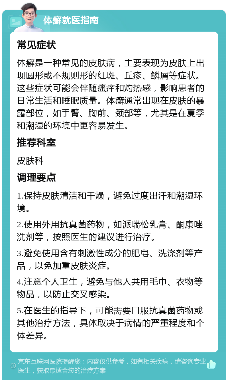 体癣就医指南 常见症状 体癣是一种常见的皮肤病，主要表现为皮肤上出现圆形或不规则形的红斑、丘疹、鳞屑等症状。这些症状可能会伴随瘙痒和灼热感，影响患者的日常生活和睡眠质量。体癣通常出现在皮肤的暴露部位，如手臂、胸前、颈部等，尤其是在夏季和潮湿的环境中更容易发生。 推荐科室 皮肤科 调理要点 1.保持皮肤清洁和干燥，避免过度出汗和潮湿环境。 2.使用外用抗真菌药物，如派瑞松乳膏、酮康唑洗剂等，按照医生的建议进行治疗。 3.避免使用含有刺激性成分的肥皂、洗涤剂等产品，以免加重皮肤炎症。 4.注意个人卫生，避免与他人共用毛巾、衣物等物品，以防止交叉感染。 5.在医生的指导下，可能需要口服抗真菌药物或其他治疗方法，具体取决于病情的严重程度和个体差异。