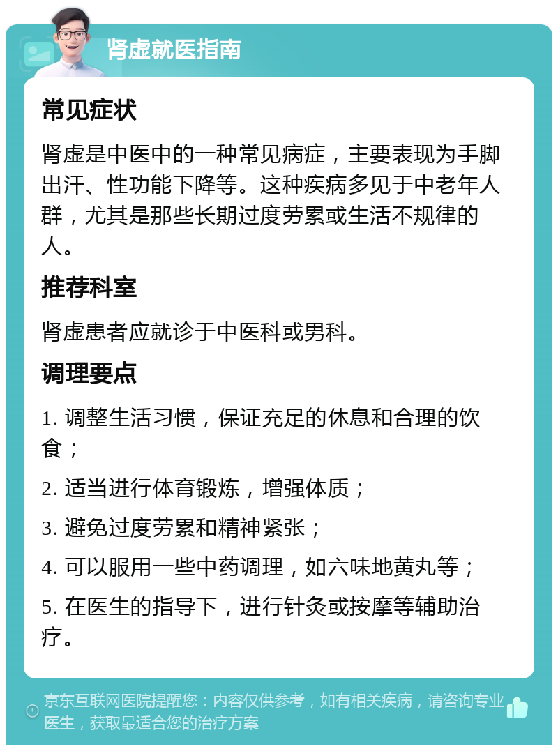 肾虚就医指南 常见症状 肾虚是中医中的一种常见病症，主要表现为手脚出汗、性功能下降等。这种疾病多见于中老年人群，尤其是那些长期过度劳累或生活不规律的人。 推荐科室 肾虚患者应就诊于中医科或男科。 调理要点 1. 调整生活习惯，保证充足的休息和合理的饮食； 2. 适当进行体育锻炼，增强体质； 3. 避免过度劳累和精神紧张； 4. 可以服用一些中药调理，如六味地黄丸等； 5. 在医生的指导下，进行针灸或按摩等辅助治疗。