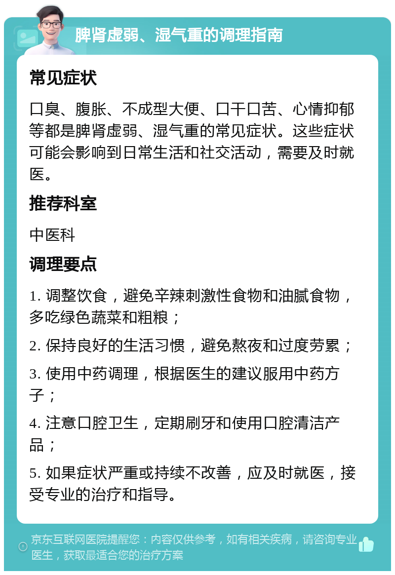 脾肾虚弱、湿气重的调理指南 常见症状 口臭、腹胀、不成型大便、口干口苦、心情抑郁等都是脾肾虚弱、湿气重的常见症状。这些症状可能会影响到日常生活和社交活动，需要及时就医。 推荐科室 中医科 调理要点 1. 调整饮食，避免辛辣刺激性食物和油腻食物，多吃绿色蔬菜和粗粮； 2. 保持良好的生活习惯，避免熬夜和过度劳累； 3. 使用中药调理，根据医生的建议服用中药方子； 4. 注意口腔卫生，定期刷牙和使用口腔清洁产品； 5. 如果症状严重或持续不改善，应及时就医，接受专业的治疗和指导。