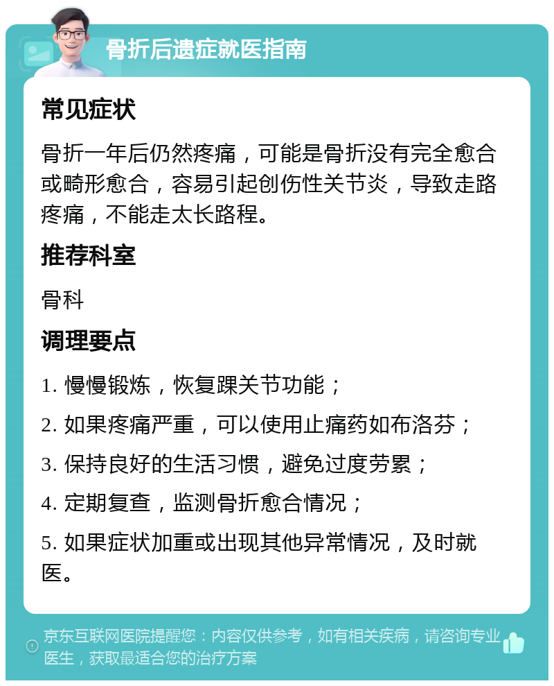 骨折后遗症就医指南 常见症状 骨折一年后仍然疼痛，可能是骨折没有完全愈合或畸形愈合，容易引起创伤性关节炎，导致走路疼痛，不能走太长路程。 推荐科室 骨科 调理要点 1. 慢慢锻炼，恢复踝关节功能； 2. 如果疼痛严重，可以使用止痛药如布洛芬； 3. 保持良好的生活习惯，避免过度劳累； 4. 定期复查，监测骨折愈合情况； 5. 如果症状加重或出现其他异常情况，及时就医。