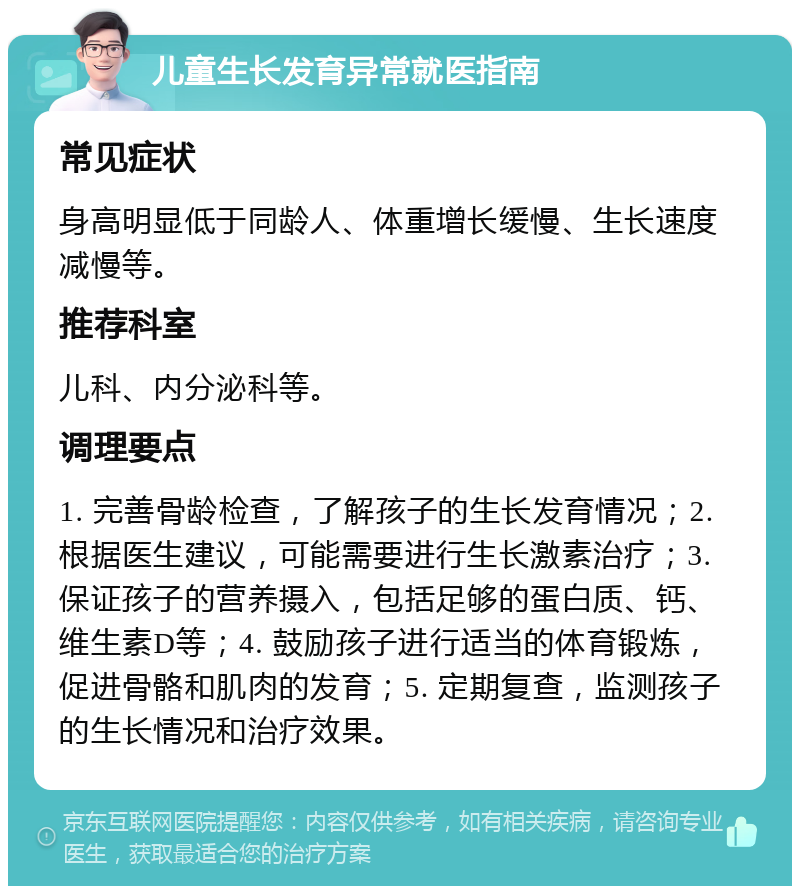 儿童生长发育异常就医指南 常见症状 身高明显低于同龄人、体重增长缓慢、生长速度减慢等。 推荐科室 儿科、内分泌科等。 调理要点 1. 完善骨龄检查，了解孩子的生长发育情况；2. 根据医生建议，可能需要进行生长激素治疗；3. 保证孩子的营养摄入，包括足够的蛋白质、钙、维生素D等；4. 鼓励孩子进行适当的体育锻炼，促进骨骼和肌肉的发育；5. 定期复查，监测孩子的生长情况和治疗效果。