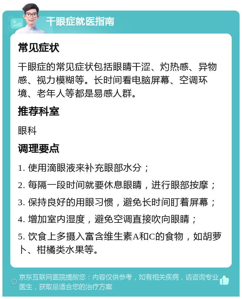 干眼症就医指南 常见症状 干眼症的常见症状包括眼睛干涩、灼热感、异物感、视力模糊等。长时间看电脑屏幕、空调环境、老年人等都是易感人群。 推荐科室 眼科 调理要点 1. 使用滴眼液来补充眼部水分； 2. 每隔一段时间就要休息眼睛，进行眼部按摩； 3. 保持良好的用眼习惯，避免长时间盯着屏幕； 4. 增加室内湿度，避免空调直接吹向眼睛； 5. 饮食上多摄入富含维生素A和C的食物，如胡萝卜、柑橘类水果等。