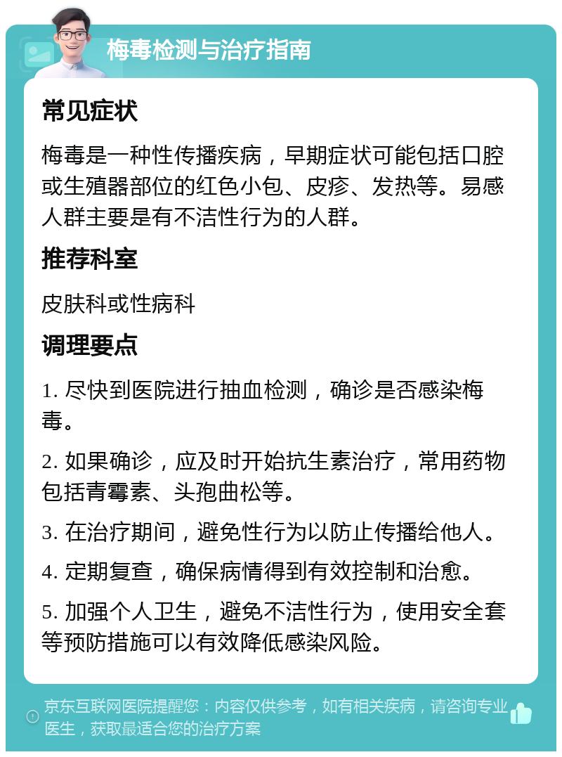 梅毒检测与治疗指南 常见症状 梅毒是一种性传播疾病，早期症状可能包括口腔或生殖器部位的红色小包、皮疹、发热等。易感人群主要是有不洁性行为的人群。 推荐科室 皮肤科或性病科 调理要点 1. 尽快到医院进行抽血检测，确诊是否感染梅毒。 2. 如果确诊，应及时开始抗生素治疗，常用药物包括青霉素、头孢曲松等。 3. 在治疗期间，避免性行为以防止传播给他人。 4. 定期复查，确保病情得到有效控制和治愈。 5. 加强个人卫生，避免不洁性行为，使用安全套等预防措施可以有效降低感染风险。