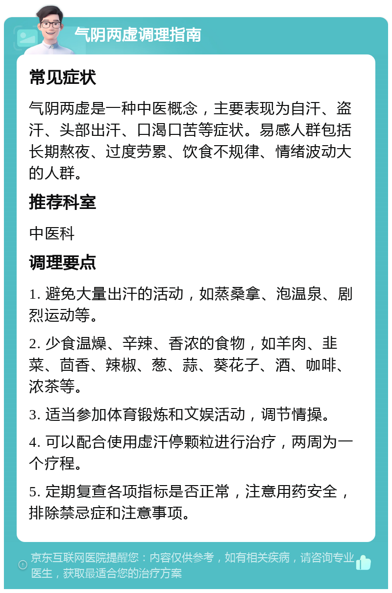 气阴两虚调理指南 常见症状 气阴两虚是一种中医概念，主要表现为自汗、盗汗、头部出汗、口渴口苦等症状。易感人群包括长期熬夜、过度劳累、饮食不规律、情绪波动大的人群。 推荐科室 中医科 调理要点 1. 避免大量出汗的活动，如蒸桑拿、泡温泉、剧烈运动等。 2. 少食温燥、辛辣、香浓的食物，如羊肉、韭菜、茴香、辣椒、葱、蒜、葵花子、酒、咖啡、浓茶等。 3. 适当参加体育锻炼和文娱活动，调节情操。 4. 可以配合使用虚汗停颗粒进行治疗，两周为一个疗程。 5. 定期复查各项指标是否正常，注意用药安全，排除禁忌症和注意事项。