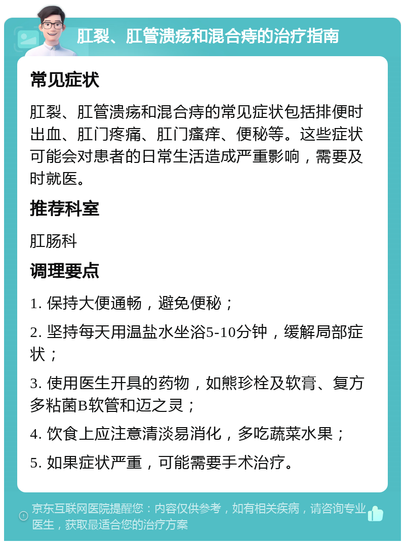 肛裂、肛管溃疡和混合痔的治疗指南 常见症状 肛裂、肛管溃疡和混合痔的常见症状包括排便时出血、肛门疼痛、肛门瘙痒、便秘等。这些症状可能会对患者的日常生活造成严重影响，需要及时就医。 推荐科室 肛肠科 调理要点 1. 保持大便通畅，避免便秘； 2. 坚持每天用温盐水坐浴5-10分钟，缓解局部症状； 3. 使用医生开具的药物，如熊珍栓及软膏、复方多粘菌B软管和迈之灵； 4. 饮食上应注意清淡易消化，多吃蔬菜水果； 5. 如果症状严重，可能需要手术治疗。