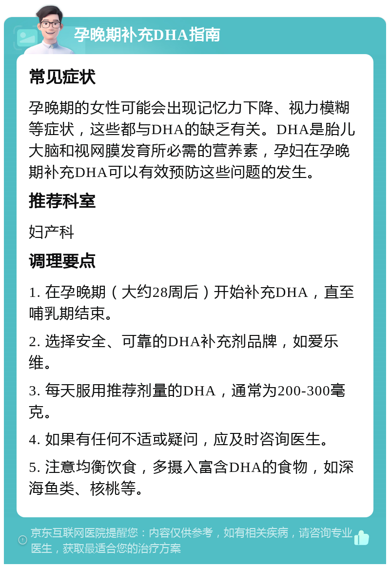 孕晚期补充DHA指南 常见症状 孕晚期的女性可能会出现记忆力下降、视力模糊等症状，这些都与DHA的缺乏有关。DHA是胎儿大脑和视网膜发育所必需的营养素，孕妇在孕晚期补充DHA可以有效预防这些问题的发生。 推荐科室 妇产科 调理要点 1. 在孕晚期（大约28周后）开始补充DHA，直至哺乳期结束。 2. 选择安全、可靠的DHA补充剂品牌，如爱乐维。 3. 每天服用推荐剂量的DHA，通常为200-300毫克。 4. 如果有任何不适或疑问，应及时咨询医生。 5. 注意均衡饮食，多摄入富含DHA的食物，如深海鱼类、核桃等。