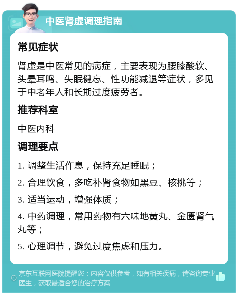 中医肾虚调理指南 常见症状 肾虚是中医常见的病症，主要表现为腰膝酸软、头晕耳鸣、失眠健忘、性功能减退等症状，多见于中老年人和长期过度疲劳者。 推荐科室 中医内科 调理要点 1. 调整生活作息，保持充足睡眠； 2. 合理饮食，多吃补肾食物如黑豆、核桃等； 3. 适当运动，增强体质； 4. 中药调理，常用药物有六味地黄丸、金匮肾气丸等； 5. 心理调节，避免过度焦虑和压力。