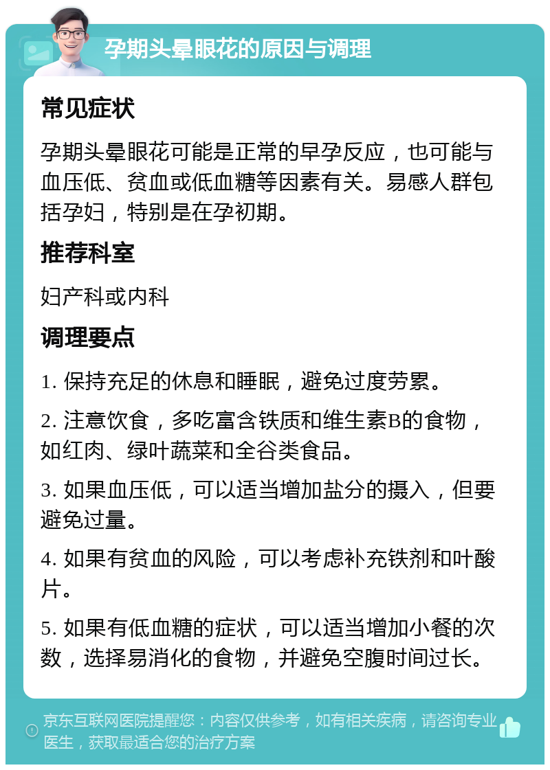 孕期头晕眼花的原因与调理 常见症状 孕期头晕眼花可能是正常的早孕反应，也可能与血压低、贫血或低血糖等因素有关。易感人群包括孕妇，特别是在孕初期。 推荐科室 妇产科或内科 调理要点 1. 保持充足的休息和睡眠，避免过度劳累。 2. 注意饮食，多吃富含铁质和维生素B的食物，如红肉、绿叶蔬菜和全谷类食品。 3. 如果血压低，可以适当增加盐分的摄入，但要避免过量。 4. 如果有贫血的风险，可以考虑补充铁剂和叶酸片。 5. 如果有低血糖的症状，可以适当增加小餐的次数，选择易消化的食物，并避免空腹时间过长。