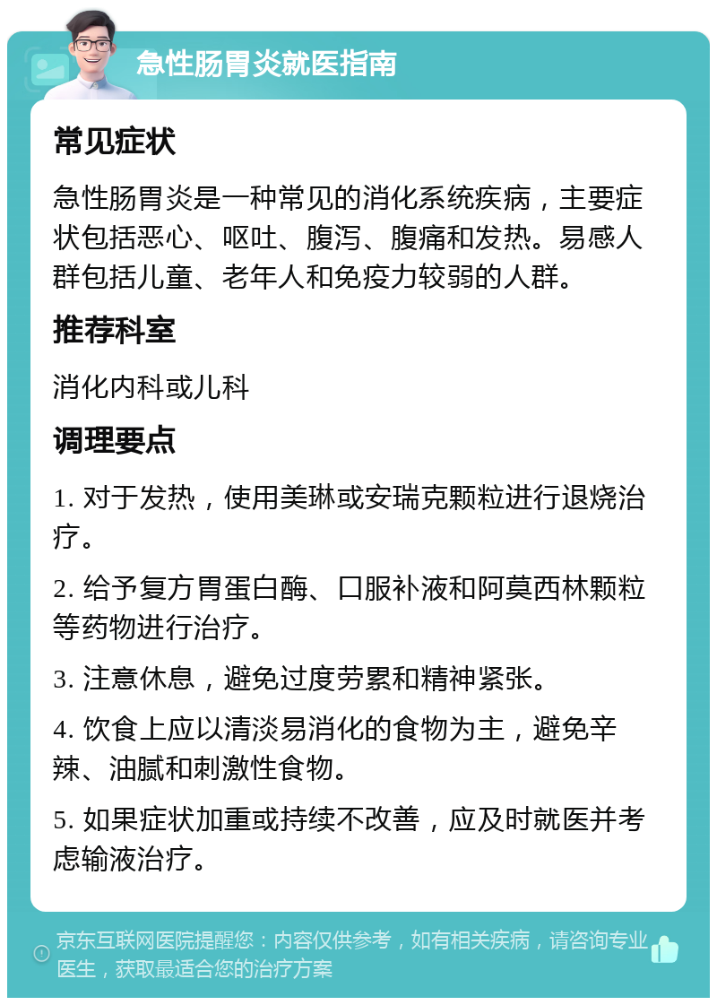 急性肠胃炎就医指南 常见症状 急性肠胃炎是一种常见的消化系统疾病，主要症状包括恶心、呕吐、腹泻、腹痛和发热。易感人群包括儿童、老年人和免疫力较弱的人群。 推荐科室 消化内科或儿科 调理要点 1. 对于发热，使用美琳或安瑞克颗粒进行退烧治疗。 2. 给予复方胃蛋白酶、口服补液和阿莫西林颗粒等药物进行治疗。 3. 注意休息，避免过度劳累和精神紧张。 4. 饮食上应以清淡易消化的食物为主，避免辛辣、油腻和刺激性食物。 5. 如果症状加重或持续不改善，应及时就医并考虑输液治疗。