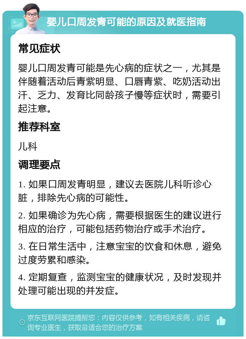 婴儿口周发青可能的原因及就医指南 常见症状 婴儿口周发青可能是先心病的症状之一，尤其是伴随着活动后青紫明显、口唇青紫、吃奶活动出汗、乏力、发育比同龄孩子慢等症状时，需要引起注意。 推荐科室 儿科 调理要点 1. 如果口周发青明显，建议去医院儿科听诊心脏，排除先心病的可能性。 2. 如果确诊为先心病，需要根据医生的建议进行相应的治疗，可能包括药物治疗或手术治疗。 3. 在日常生活中，注意宝宝的饮食和休息，避免过度劳累和感染。 4. 定期复查，监测宝宝的健康状况，及时发现并处理可能出现的并发症。