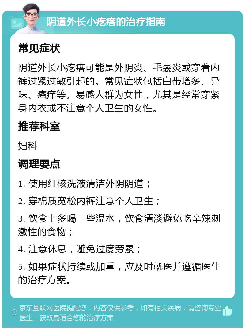 阴道外长小疙瘩的治疗指南 常见症状 阴道外长小疙瘩可能是外阴炎、毛囊炎或穿着内裤过紧过敏引起的。常见症状包括白带增多、异味、瘙痒等。易感人群为女性，尤其是经常穿紧身内衣或不注意个人卫生的女性。 推荐科室 妇科 调理要点 1. 使用红核洗液清洁外阴阴道； 2. 穿棉质宽松内裤注意个人卫生； 3. 饮食上多喝一些温水，饮食清淡避免吃辛辣刺激性的食物； 4. 注意休息，避免过度劳累； 5. 如果症状持续或加重，应及时就医并遵循医生的治疗方案。