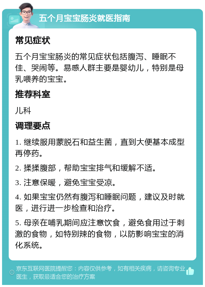 五个月宝宝肠炎就医指南 常见症状 五个月宝宝肠炎的常见症状包括腹泻、睡眠不佳、哭闹等。易感人群主要是婴幼儿，特别是母乳喂养的宝宝。 推荐科室 儿科 调理要点 1. 继续服用蒙脱石和益生菌，直到大便基本成型再停药。 2. 揉揉腹部，帮助宝宝排气和缓解不适。 3. 注意保暖，避免宝宝受凉。 4. 如果宝宝仍然有腹泻和睡眠问题，建议及时就医，进行进一步检查和治疗。 5. 母亲在哺乳期间应注意饮食，避免食用过于刺激的食物，如特别辣的食物，以防影响宝宝的消化系统。