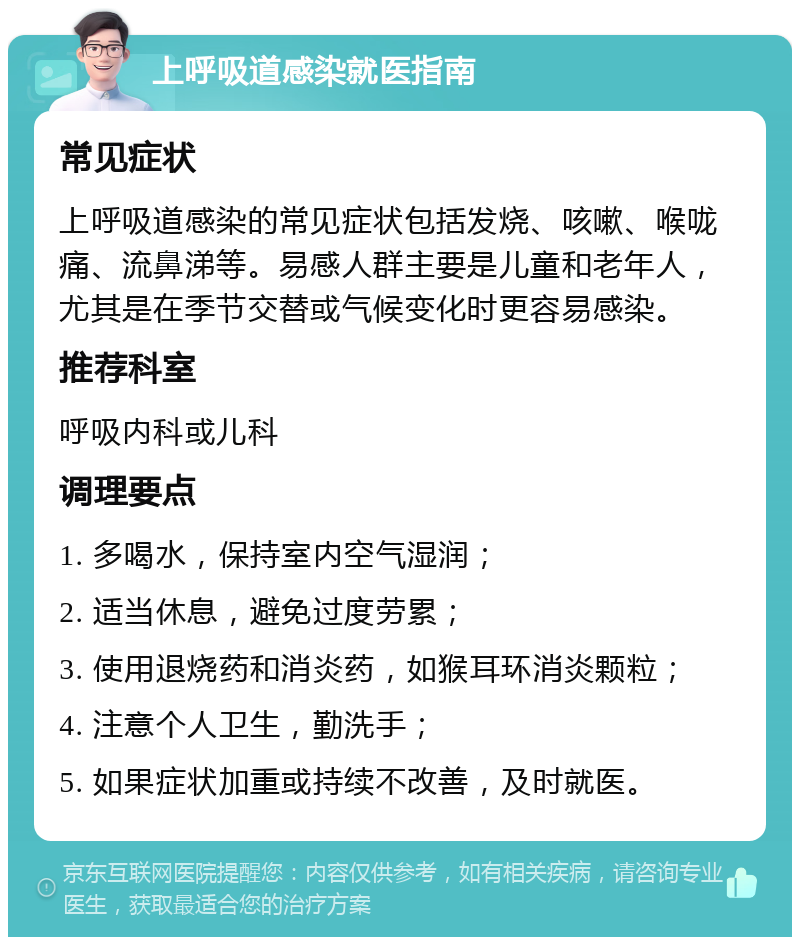 上呼吸道感染就医指南 常见症状 上呼吸道感染的常见症状包括发烧、咳嗽、喉咙痛、流鼻涕等。易感人群主要是儿童和老年人，尤其是在季节交替或气候变化时更容易感染。 推荐科室 呼吸内科或儿科 调理要点 1. 多喝水，保持室内空气湿润； 2. 适当休息，避免过度劳累； 3. 使用退烧药和消炎药，如猴耳环消炎颗粒； 4. 注意个人卫生，勤洗手； 5. 如果症状加重或持续不改善，及时就医。