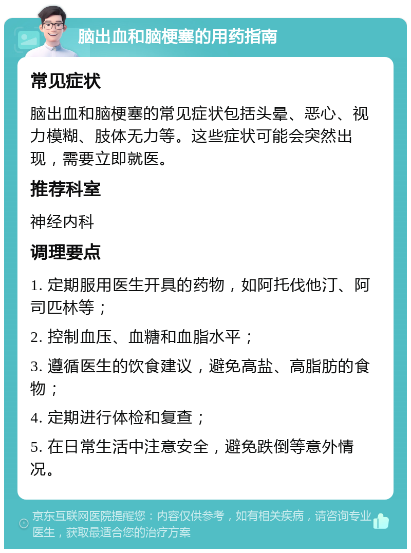 脑出血和脑梗塞的用药指南 常见症状 脑出血和脑梗塞的常见症状包括头晕、恶心、视力模糊、肢体无力等。这些症状可能会突然出现，需要立即就医。 推荐科室 神经内科 调理要点 1. 定期服用医生开具的药物，如阿托伐他汀、阿司匹林等； 2. 控制血压、血糖和血脂水平； 3. 遵循医生的饮食建议，避免高盐、高脂肪的食物； 4. 定期进行体检和复查； 5. 在日常生活中注意安全，避免跌倒等意外情况。