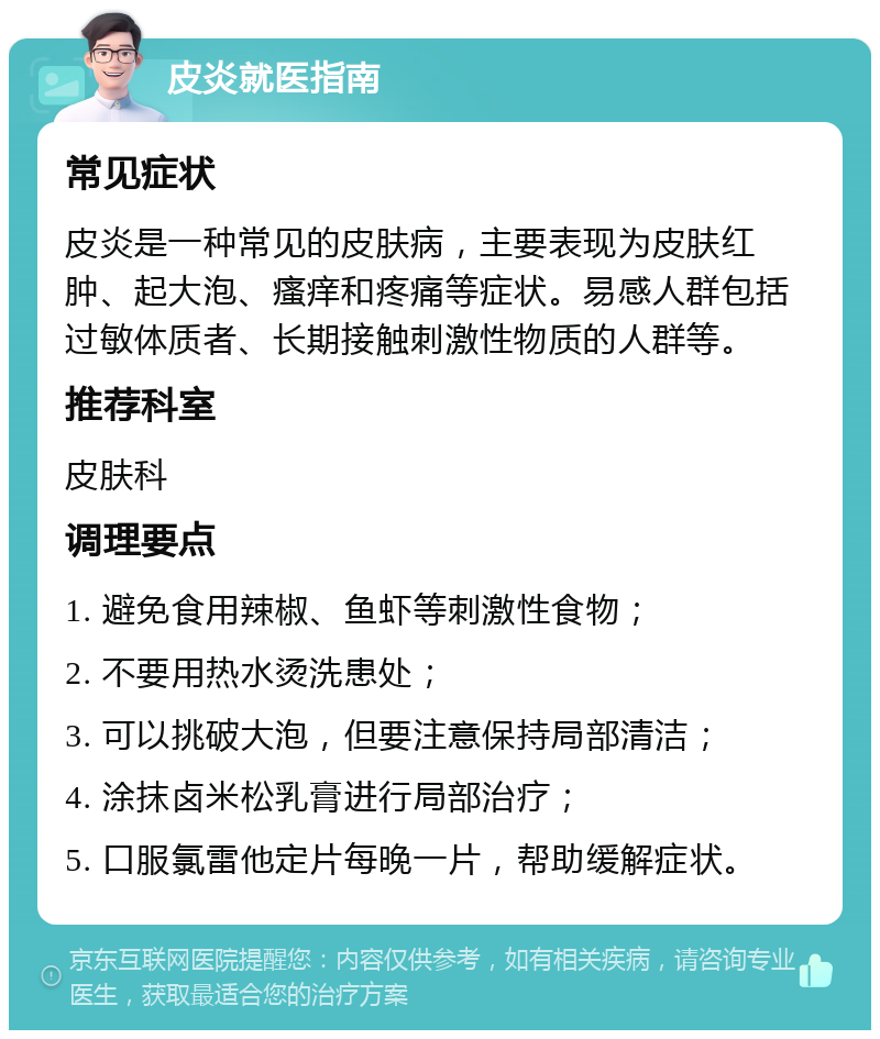 皮炎就医指南 常见症状 皮炎是一种常见的皮肤病，主要表现为皮肤红肿、起大泡、瘙痒和疼痛等症状。易感人群包括过敏体质者、长期接触刺激性物质的人群等。 推荐科室 皮肤科 调理要点 1. 避免食用辣椒、鱼虾等刺激性食物； 2. 不要用热水烫洗患处； 3. 可以挑破大泡，但要注意保持局部清洁； 4. 涂抹卤米松乳膏进行局部治疗； 5. 口服氯雷他定片每晚一片，帮助缓解症状。