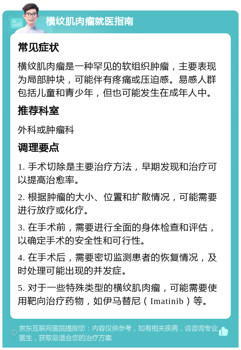 横纹肌肉瘤就医指南 常见症状 横纹肌肉瘤是一种罕见的软组织肿瘤，主要表现为局部肿块，可能伴有疼痛或压迫感。易感人群包括儿童和青少年，但也可能发生在成年人中。 推荐科室 外科或肿瘤科 调理要点 1. 手术切除是主要治疗方法，早期发现和治疗可以提高治愈率。 2. 根据肿瘤的大小、位置和扩散情况，可能需要进行放疗或化疗。 3. 在手术前，需要进行全面的身体检查和评估，以确定手术的安全性和可行性。 4. 在手术后，需要密切监测患者的恢复情况，及时处理可能出现的并发症。 5. 对于一些特殊类型的横纹肌肉瘤，可能需要使用靶向治疗药物，如伊马替尼（Imatinib）等。