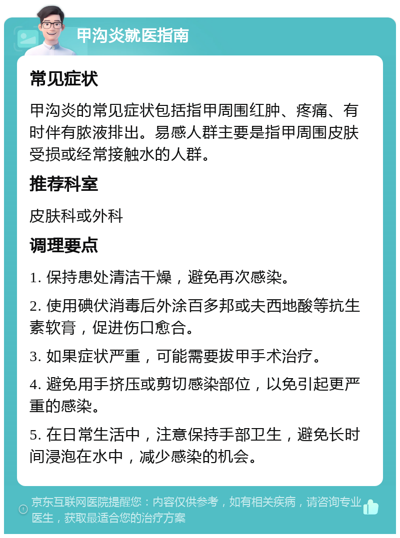 甲沟炎就医指南 常见症状 甲沟炎的常见症状包括指甲周围红肿、疼痛、有时伴有脓液排出。易感人群主要是指甲周围皮肤受损或经常接触水的人群。 推荐科室 皮肤科或外科 调理要点 1. 保持患处清洁干燥，避免再次感染。 2. 使用碘伏消毒后外涂百多邦或夫西地酸等抗生素软膏，促进伤口愈合。 3. 如果症状严重，可能需要拔甲手术治疗。 4. 避免用手挤压或剪切感染部位，以免引起更严重的感染。 5. 在日常生活中，注意保持手部卫生，避免长时间浸泡在水中，减少感染的机会。