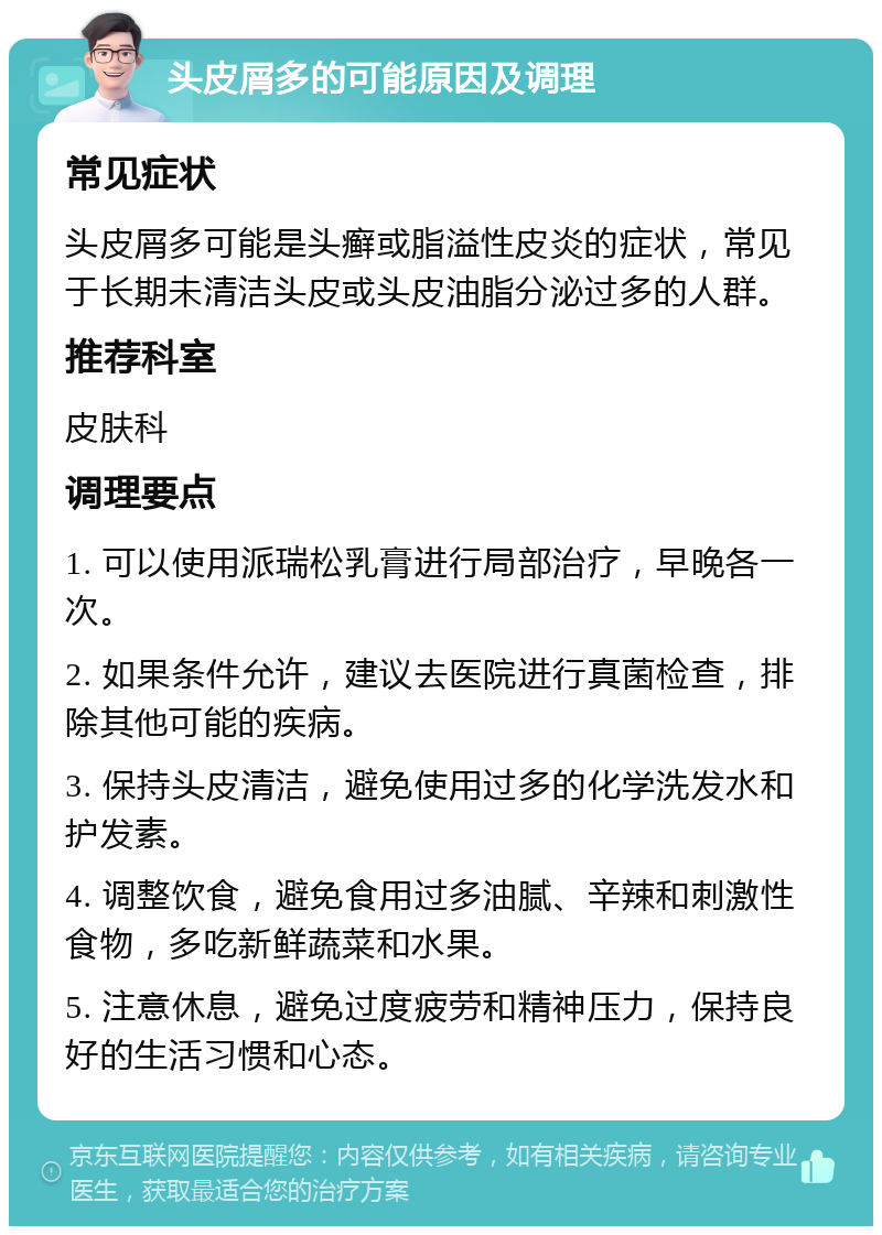 头皮屑多的可能原因及调理 常见症状 头皮屑多可能是头癣或脂溢性皮炎的症状，常见于长期未清洁头皮或头皮油脂分泌过多的人群。 推荐科室 皮肤科 调理要点 1. 可以使用派瑞松乳膏进行局部治疗，早晚各一次。 2. 如果条件允许，建议去医院进行真菌检查，排除其他可能的疾病。 3. 保持头皮清洁，避免使用过多的化学洗发水和护发素。 4. 调整饮食，避免食用过多油腻、辛辣和刺激性食物，多吃新鲜蔬菜和水果。 5. 注意休息，避免过度疲劳和精神压力，保持良好的生活习惯和心态。