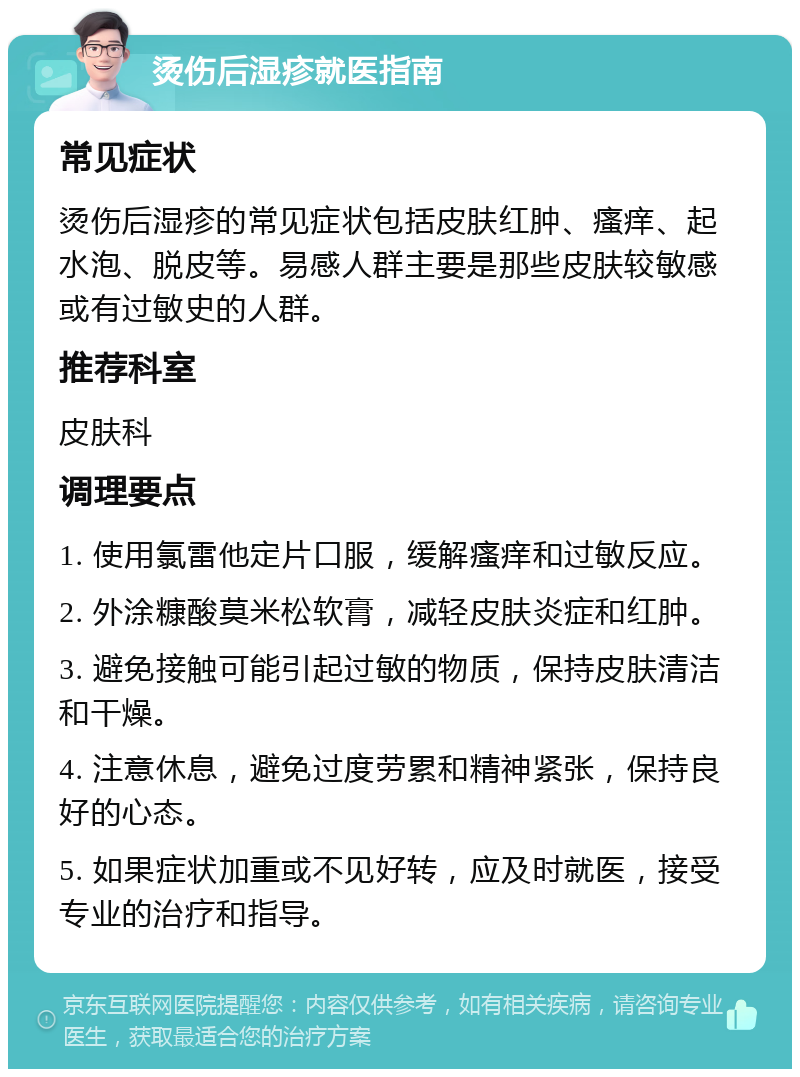 烫伤后湿疹就医指南 常见症状 烫伤后湿疹的常见症状包括皮肤红肿、瘙痒、起水泡、脱皮等。易感人群主要是那些皮肤较敏感或有过敏史的人群。 推荐科室 皮肤科 调理要点 1. 使用氯雷他定片口服，缓解瘙痒和过敏反应。 2. 外涂糠酸莫米松软膏，减轻皮肤炎症和红肿。 3. 避免接触可能引起过敏的物质，保持皮肤清洁和干燥。 4. 注意休息，避免过度劳累和精神紧张，保持良好的心态。 5. 如果症状加重或不见好转，应及时就医，接受专业的治疗和指导。