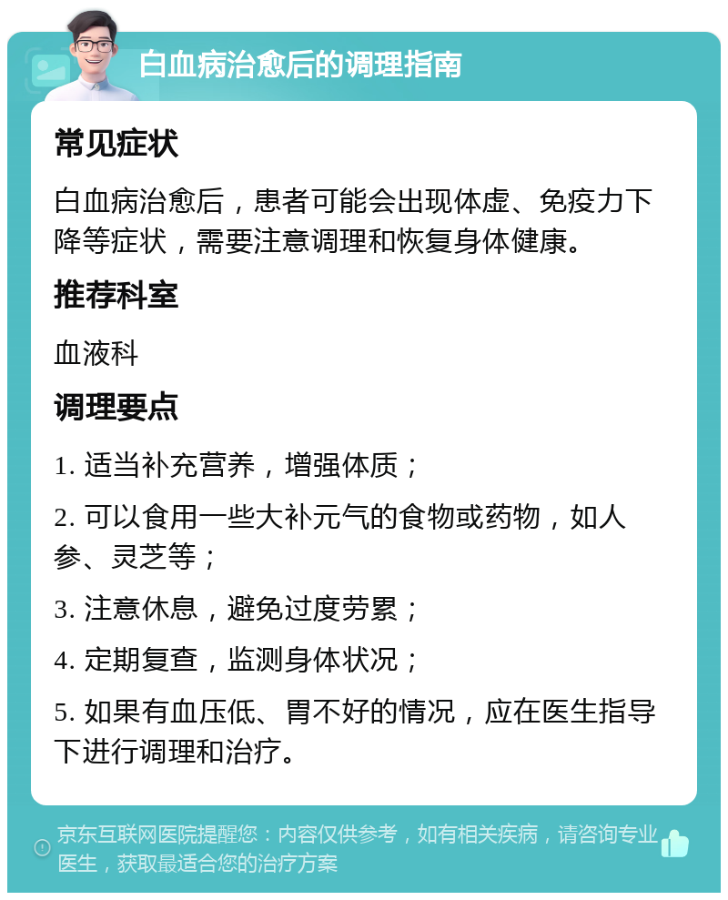 白血病治愈后的调理指南 常见症状 白血病治愈后，患者可能会出现体虚、免疫力下降等症状，需要注意调理和恢复身体健康。 推荐科室 血液科 调理要点 1. 适当补充营养，增强体质； 2. 可以食用一些大补元气的食物或药物，如人参、灵芝等； 3. 注意休息，避免过度劳累； 4. 定期复查，监测身体状况； 5. 如果有血压低、胃不好的情况，应在医生指导下进行调理和治疗。