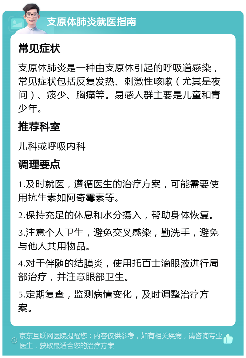 支原体肺炎就医指南 常见症状 支原体肺炎是一种由支原体引起的呼吸道感染，常见症状包括反复发热、刺激性咳嗽（尤其是夜间）、痰少、胸痛等。易感人群主要是儿童和青少年。 推荐科室 儿科或呼吸内科 调理要点 1.及时就医，遵循医生的治疗方案，可能需要使用抗生素如阿奇霉素等。 2.保持充足的休息和水分摄入，帮助身体恢复。 3.注意个人卫生，避免交叉感染，勤洗手，避免与他人共用物品。 4.对于伴随的结膜炎，使用托百士滴眼液进行局部治疗，并注意眼部卫生。 5.定期复查，监测病情变化，及时调整治疗方案。