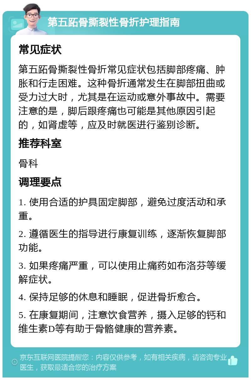 第五跖骨撕裂性骨折护理指南 常见症状 第五跖骨撕裂性骨折常见症状包括脚部疼痛、肿胀和行走困难。这种骨折通常发生在脚部扭曲或受力过大时，尤其是在运动或意外事故中。需要注意的是，脚后跟疼痛也可能是其他原因引起的，如肾虚等，应及时就医进行鉴别诊断。 推荐科室 骨科 调理要点 1. 使用合适的护具固定脚部，避免过度活动和承重。 2. 遵循医生的指导进行康复训练，逐渐恢复脚部功能。 3. 如果疼痛严重，可以使用止痛药如布洛芬等缓解症状。 4. 保持足够的休息和睡眠，促进骨折愈合。 5. 在康复期间，注意饮食营养，摄入足够的钙和维生素D等有助于骨骼健康的营养素。