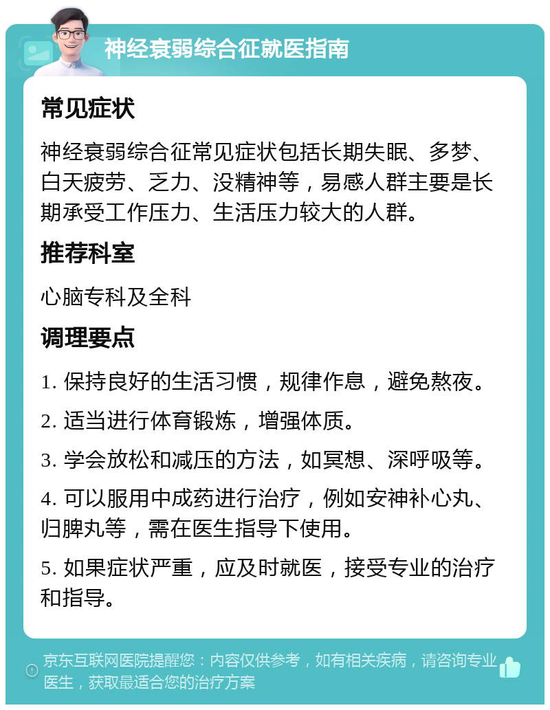 神经衰弱综合征就医指南 常见症状 神经衰弱综合征常见症状包括长期失眠、多梦、白天疲劳、乏力、没精神等，易感人群主要是长期承受工作压力、生活压力较大的人群。 推荐科室 心脑专科及全科 调理要点 1. 保持良好的生活习惯，规律作息，避免熬夜。 2. 适当进行体育锻炼，增强体质。 3. 学会放松和减压的方法，如冥想、深呼吸等。 4. 可以服用中成药进行治疗，例如安神补心丸、归脾丸等，需在医生指导下使用。 5. 如果症状严重，应及时就医，接受专业的治疗和指导。