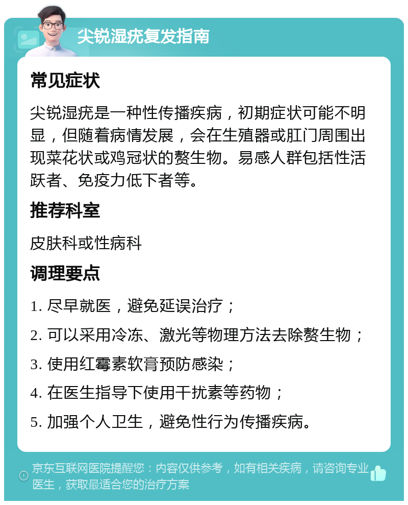 尖锐湿疣复发指南 常见症状 尖锐湿疣是一种性传播疾病，初期症状可能不明显，但随着病情发展，会在生殖器或肛门周围出现菜花状或鸡冠状的赘生物。易感人群包括性活跃者、免疫力低下者等。 推荐科室 皮肤科或性病科 调理要点 1. 尽早就医，避免延误治疗； 2. 可以采用冷冻、激光等物理方法去除赘生物； 3. 使用红霉素软膏预防感染； 4. 在医生指导下使用干扰素等药物； 5. 加强个人卫生，避免性行为传播疾病。