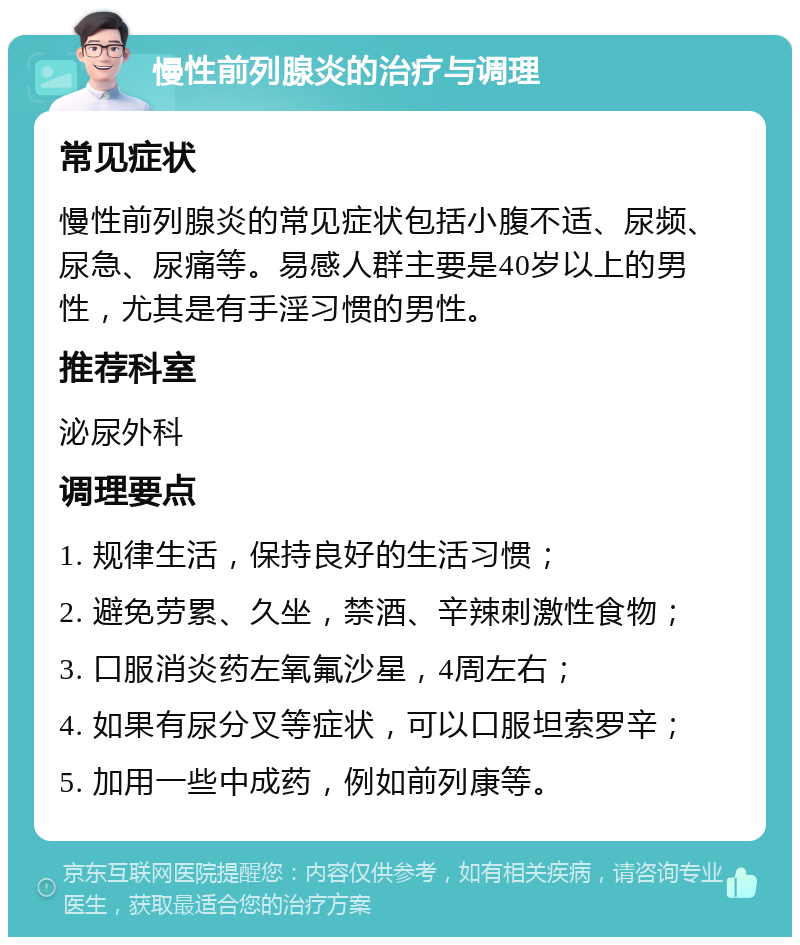 慢性前列腺炎的治疗与调理 常见症状 慢性前列腺炎的常见症状包括小腹不适、尿频、尿急、尿痛等。易感人群主要是40岁以上的男性，尤其是有手淫习惯的男性。 推荐科室 泌尿外科 调理要点 1. 规律生活，保持良好的生活习惯； 2. 避免劳累、久坐，禁酒、辛辣刺激性食物； 3. 口服消炎药左氧氟沙星，4周左右； 4. 如果有尿分叉等症状，可以口服坦索罗辛； 5. 加用一些中成药，例如前列康等。