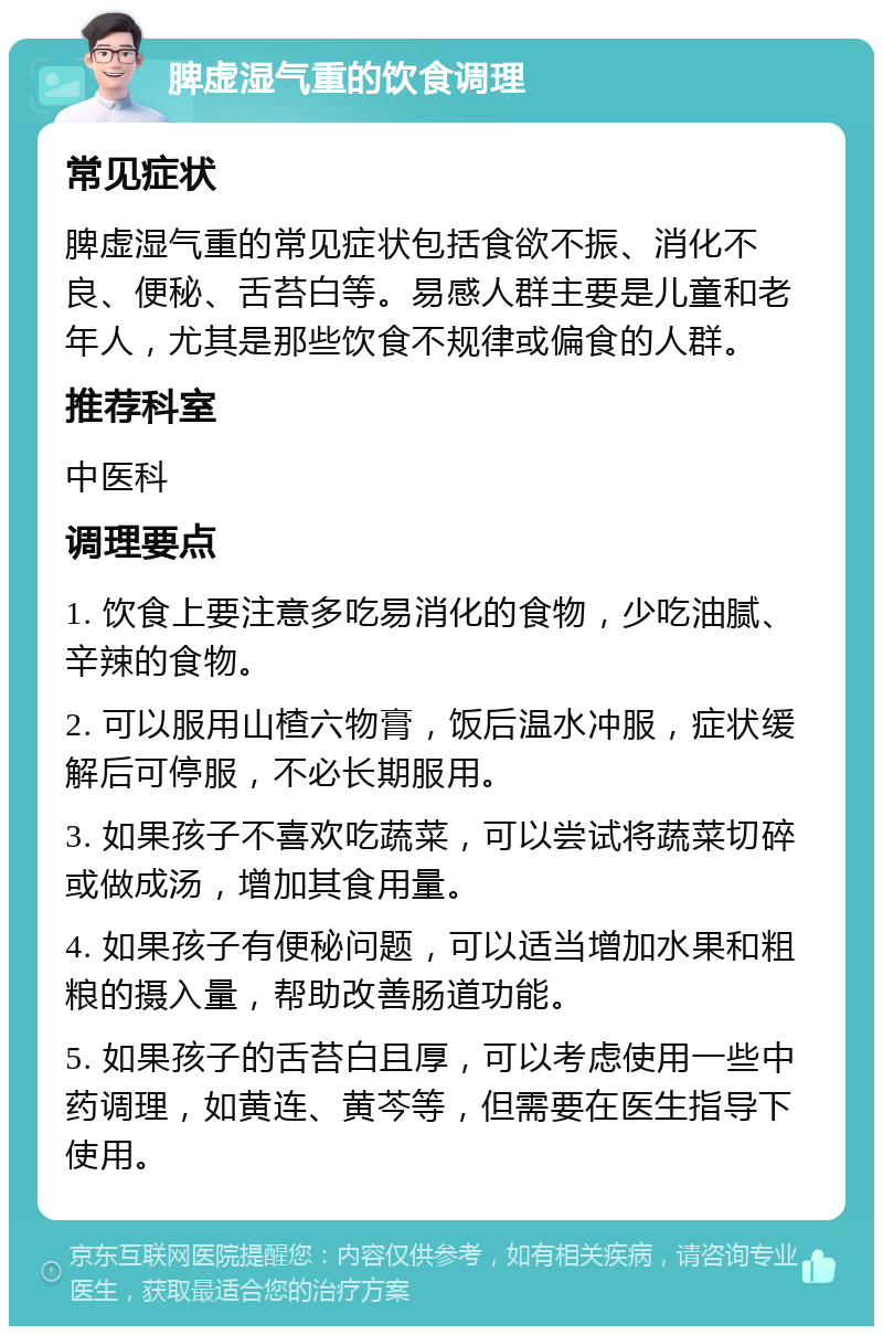 脾虚湿气重的饮食调理 常见症状 脾虚湿气重的常见症状包括食欲不振、消化不良、便秘、舌苔白等。易感人群主要是儿童和老年人，尤其是那些饮食不规律或偏食的人群。 推荐科室 中医科 调理要点 1. 饮食上要注意多吃易消化的食物，少吃油腻、辛辣的食物。 2. 可以服用山楂六物膏，饭后温水冲服，症状缓解后可停服，不必长期服用。 3. 如果孩子不喜欢吃蔬菜，可以尝试将蔬菜切碎或做成汤，增加其食用量。 4. 如果孩子有便秘问题，可以适当增加水果和粗粮的摄入量，帮助改善肠道功能。 5. 如果孩子的舌苔白且厚，可以考虑使用一些中药调理，如黄连、黄芩等，但需要在医生指导下使用。