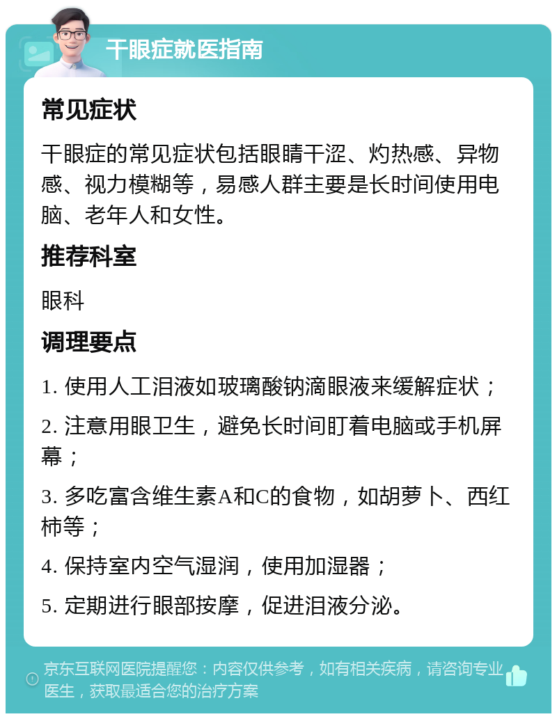 干眼症就医指南 常见症状 干眼症的常见症状包括眼睛干涩、灼热感、异物感、视力模糊等，易感人群主要是长时间使用电脑、老年人和女性。 推荐科室 眼科 调理要点 1. 使用人工泪液如玻璃酸钠滴眼液来缓解症状； 2. 注意用眼卫生，避免长时间盯着电脑或手机屏幕； 3. 多吃富含维生素A和C的食物，如胡萝卜、西红柿等； 4. 保持室内空气湿润，使用加湿器； 5. 定期进行眼部按摩，促进泪液分泌。