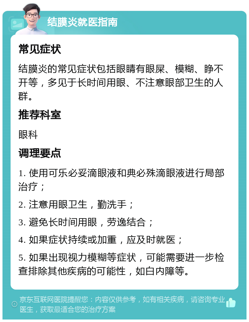 结膜炎就医指南 常见症状 结膜炎的常见症状包括眼睛有眼屎、模糊、睁不开等，多见于长时间用眼、不注意眼部卫生的人群。 推荐科室 眼科 调理要点 1. 使用可乐必妥滴眼液和典必殊滴眼液进行局部治疗； 2. 注意用眼卫生，勤洗手； 3. 避免长时间用眼，劳逸结合； 4. 如果症状持续或加重，应及时就医； 5. 如果出现视力模糊等症状，可能需要进一步检查排除其他疾病的可能性，如白内障等。