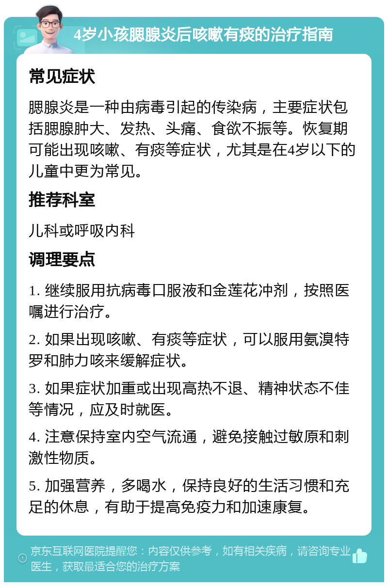 4岁小孩腮腺炎后咳嗽有痰的治疗指南 常见症状 腮腺炎是一种由病毒引起的传染病，主要症状包括腮腺肿大、发热、头痛、食欲不振等。恢复期可能出现咳嗽、有痰等症状，尤其是在4岁以下的儿童中更为常见。 推荐科室 儿科或呼吸内科 调理要点 1. 继续服用抗病毒口服液和金莲花冲剂，按照医嘱进行治疗。 2. 如果出现咳嗽、有痰等症状，可以服用氨溴特罗和肺力咳来缓解症状。 3. 如果症状加重或出现高热不退、精神状态不佳等情况，应及时就医。 4. 注意保持室内空气流通，避免接触过敏原和刺激性物质。 5. 加强营养，多喝水，保持良好的生活习惯和充足的休息，有助于提高免疫力和加速康复。