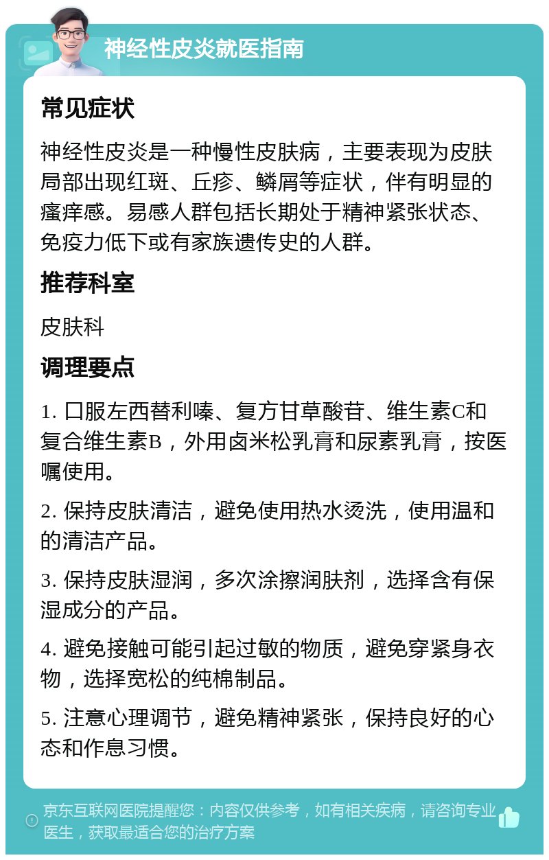 神经性皮炎就医指南 常见症状 神经性皮炎是一种慢性皮肤病，主要表现为皮肤局部出现红斑、丘疹、鳞屑等症状，伴有明显的瘙痒感。易感人群包括长期处于精神紧张状态、免疫力低下或有家族遗传史的人群。 推荐科室 皮肤科 调理要点 1. 口服左西替利嗪、复方甘草酸苷、维生素C和复合维生素B，外用卤米松乳膏和尿素乳膏，按医嘱使用。 2. 保持皮肤清洁，避免使用热水烫洗，使用温和的清洁产品。 3. 保持皮肤湿润，多次涂擦润肤剂，选择含有保湿成分的产品。 4. 避免接触可能引起过敏的物质，避免穿紧身衣物，选择宽松的纯棉制品。 5. 注意心理调节，避免精神紧张，保持良好的心态和作息习惯。